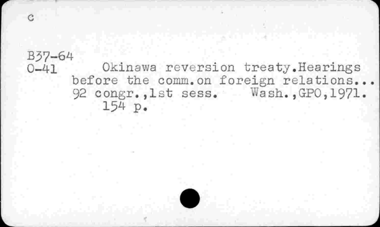 ﻿B37-64
0-41 Okinawa reversion treaty.Hearings before the comm.on foreign relations.. 92 congr.,1st sess. Wash.,GPO,1971.
154 p.